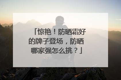 惊艳！防晒霜好的牌子登场，防晒哪家强怎么挑？