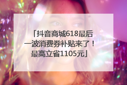 抖音商城618最后一波消费券补贴来了！最高立省1105元
