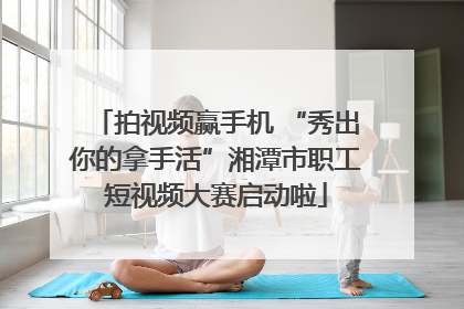 拍视频赢手机 “秀出你的拿手活”湘潭市职工短视频大赛启动啦