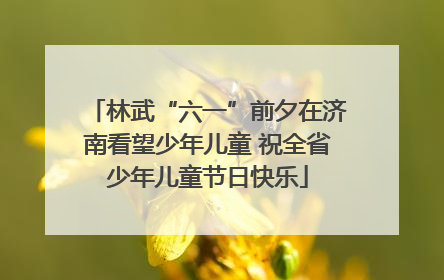 林武“六一”前夕在济南看望少年儿童 祝全省少年儿童节日快乐