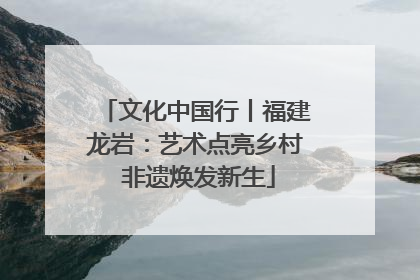 文化中国行丨福建龙岩：艺术点亮乡村 非遗焕发新生