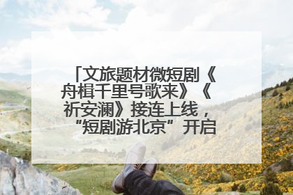 文旅题材微短剧《舟楫千里号歌来》《祈安澜》接连上线，“短剧游北京”开启大运河文化之旅