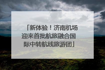 新体验！济南机场迎来首批航旅融合国际中转航线旅游团