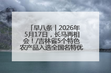 早八条丨2026年5月17日，长马再相会！/吉林省5个特色农产品入选全国名特优新农产品名录
