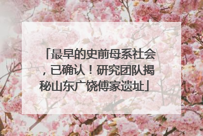 最早的史前母系社会，已确认！研究团队揭秘山东广饶傅家遗址