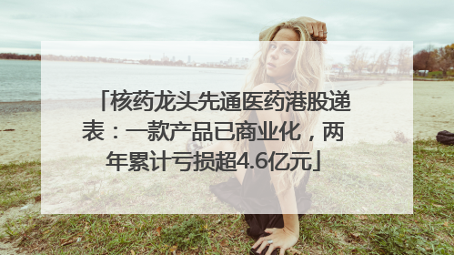 核药龙头先通医药港股递表：一款产品已商业化，两年累计亏损超4.6亿元