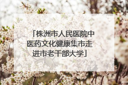 株洲市人民医院中医药文化健康集市走进市老干部大学