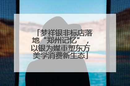 梦祥银非标店落地“郑州记忆”，以银为媒重塑东方美学消费新生态