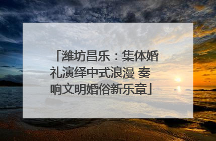 潍坊昌乐：集体婚礼演绎中式浪漫 奏响文明婚俗新乐章
