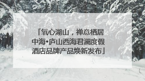 氧心湖山，禅意栖居 中海•庐山西海君澜度假酒店品牌产品焕新发布