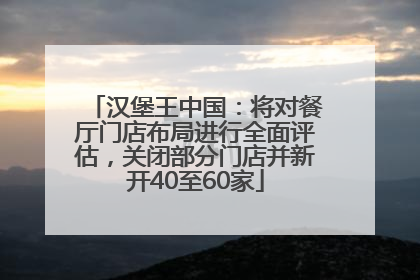 汉堡王中国：将对餐厅门店布局进行全面评估，关闭部分门店并新开40至60家