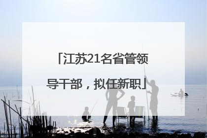 江苏21名省管领导干部，拟任新职