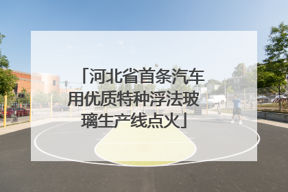 河北省首条汽车用优质特种浮法玻璃生产线点火