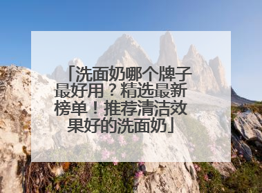 洗面奶哪个牌子最好用？精选最新榜单！推荐清洁效果好的洗面奶
