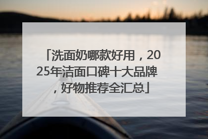 洗面奶哪款好用，2025年洁面口碑十大品牌，好物推荐全汇总