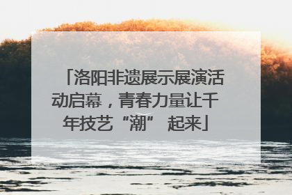 洛阳非遗展示展演活动启幕，青春力量让千年技艺“潮” 起来