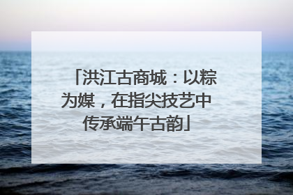 洪江古商城：以粽为媒，在指尖技艺中传承端午古韵