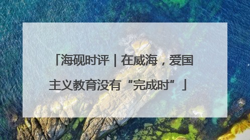 海砚时评｜在威海，爱国主义教育没有“完成时”
