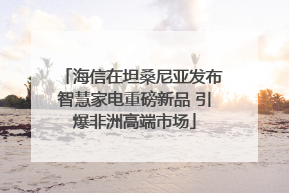 海信在坦桑尼亚发布智慧家电重磅新品 引爆非洲高端市场