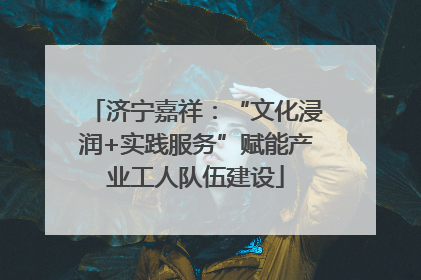 济宁嘉祥：“文化浸润+实践服务”赋能产业工人队伍建设