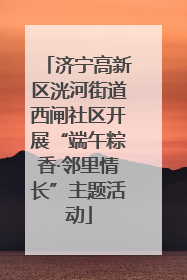 济宁高新区洸河街道西闸社区开展“端午粽香·邻里情长”主题活动
