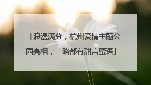 浪漫满分，杭州爱情主题公园亮相，一路都有甜言蜜语