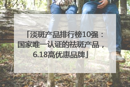 淡斑产品排行榜10强：国家唯一认证的祛斑产品，6.18高优惠品牌