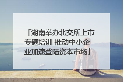 湖南举办北交所上市专题培训 推动中小企业加速登陆资本市场