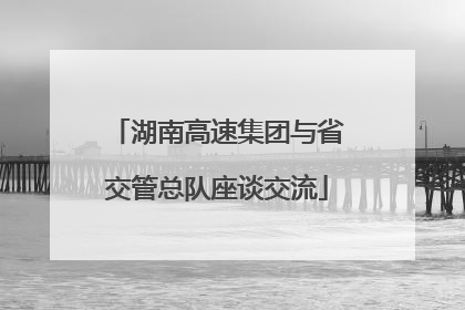 湖南高速集团与省交管总队座谈交流