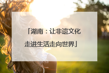 湖南：让非遗文化走进生活走向世界