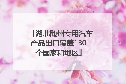 湖北随州专用汽车产品出口覆盖130个国家和地区