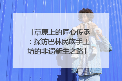 草原上的匠心传承：探访巴林民族手工坊的非遗新生之路