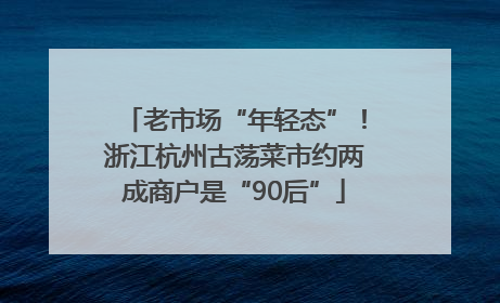 老市场“年轻态”！浙江杭州古荡菜市约两成商户是“90后”