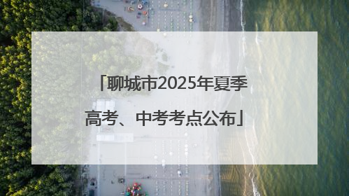 聊城市2025年夏季高考、中考考点公布