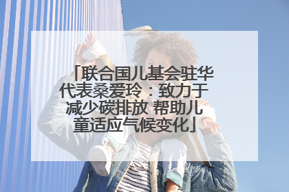 联合国儿基会驻华代表桑爱玲：致力于减少碳排放 帮助儿童适应气候变化