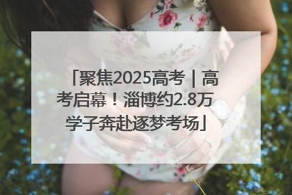 聚焦2025高考｜高考启幕！淄博约2.8万学子奔赴逐梦考场