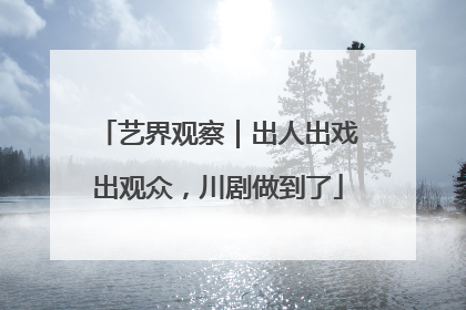 艺界观察｜出人出戏出观众，川剧做到了