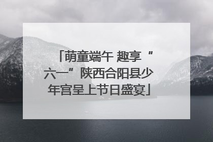 萌童端午 趣享“六一”陕西合阳县少年宫呈上节日盛宴