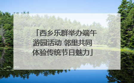 西乡乐群举办端午游园活动 邻里共同体验传统节日魅力
