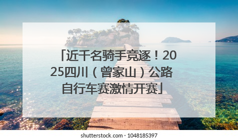 近千名骑手竞逐！2025四川（曾家山）公路自行车赛激情开赛