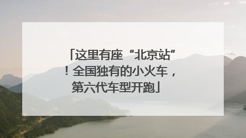 这里有座“北京站”！全国独有的小火车，第六代车型开跑