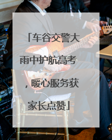 车谷交警大雨中护航高考，暖心服务获家长点赞