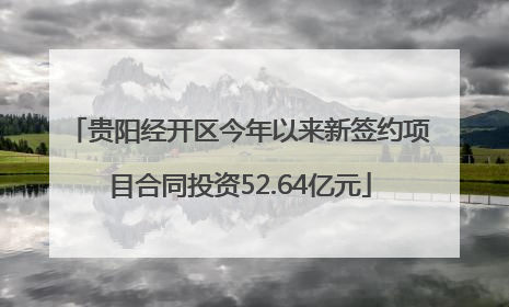 贵阳经开区今年以来新签约项目合同投资52.64亿元