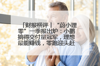 财报横评丨“蔚小理零”一季报出炉：小鹏摘得交付量冠军，理想最能赚钱，零跑迎头赶上，蔚来还在调整