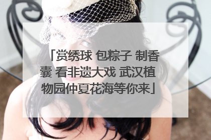 赏绣球 包粽子 制香囊 看非遗大戏 武汉植物园仲夏花海等你来