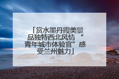 赏水墨丹霞美景 品独特西北风情 “青年城市体验官”感受兰州魅力