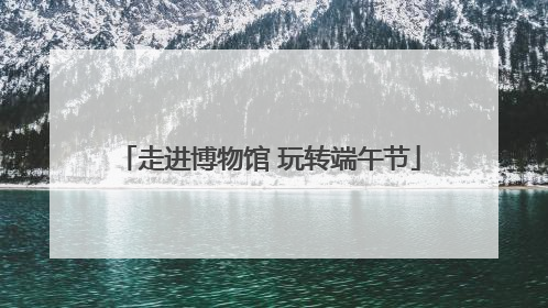 走进博物馆 玩转端午节