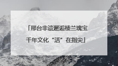 邢台非遗邂逅楼兰瑰宝 千年文化“活”在指尖