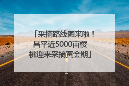 采摘路线图来啦！昌平近5000亩樱桃迎来采摘黄金期