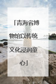 青海省博物馆以传统文化浸润童心
